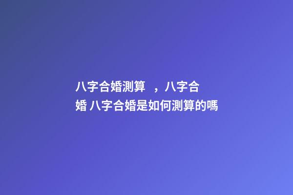 八字合婚測算，八字合婚 八字合婚是如何測算的嗎